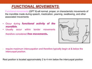 FUNCTIONAL MOVEMENTS:
• Occur during functional activity of the
mandible.
• Usually occur within border movements
therefore considered free movements.
• require maximum intercuspation and therefore typically begin at & below the
intercuspal position.
Functional movements (GPT 8)-all normal, proper, or characteristic movements of
the mandible made during speech, mastication, yawning, swallowing, and other
associated movements
Rest position is located approximately 2 to 4 mm below the intercuspal position
 