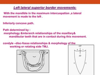 Left lateral superior border movements:
With the mandible in the maximum intercuspation ,a lateral
movement is made to the left .
Inferiorly concave path.
Path determined by :
morphology &interarch relationships of the maxillary&
mandibular teeth that are in contact during this movement.
condyle –disc-fossa relationships & morphology of the
working or rotating side TMJ.
 