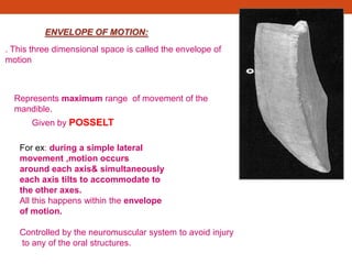 ENVELOPE OF MOTION:
Represents maximum range of movement of the
mandible.
Given by POSSELT
For ex: during a simple lateral
movement ,motion occurs
around each axis& simultaneously
each axis tilts to accommodate to
the other axes.
All this happens within the envelope
of motion.
Controlled by the neuromuscular system to avoid injury
to any of the oral structures.
. This three dimensional space is called the envelope of
motion
 