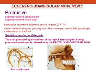 ECCENTRIC MANDIBULAR MOVEMENT:
Protrusive
sagittal protrusive condylar path
sagittal protrusive incisal path
Mandibular movement anterior to centric relation .(GPT 8)
Occurs while incising and grasping food. This movement occurs after the condyle
rotates about in the TMJ.
Sagittal protrusive condylar path:
The orbit produced by the centres of the right & left condyles during
protrusive movement is referred to as the PROTRUSIVE CONDYLAR PATH.
S- shaped curve
 