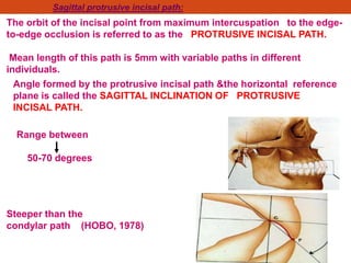 Sagittal protrusive incisal path:
The orbit of the incisal point from maximum intercuspation to the edge-
to-edge occlusion is referred to as the PROTRUSIVE INCISAL PATH.
Mean length of this path is 5mm with variable paths in different
individuals.
Angle formed by the protrusive incisal path &the horizontal reference
plane is called the SAGITTAL INCLINATION OF PROTRUSIVE
INCISAL PATH.
Range between
50-70 degrees
Steeper than the
condylar path (HOBO, 1978)
 