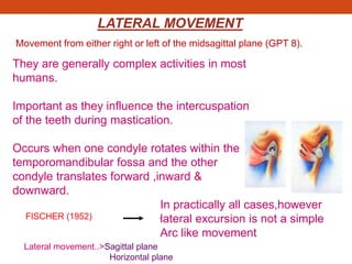LATERAL MOVEMENT
They are generally complex activities in most
humans.
Important as they influence the intercuspation
of the teeth during mastication.
Occurs when one condyle rotates within the
temporomandibular fossa and the other
condyle translates forward ,inward &
downward.
.
In practically all cases,however
lateral excursion is not a simple
Arc like movement
FISCHER (1952)
Lateral movement..>Sagittal plane
Horizontal plane
Movement from either right or left of the midsagittal plane (GPT 8).
 