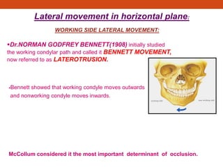 WORKING SIDE LATERAL MOVEMENT:
Dr.NORMAN GODFREY BENNETT(1908) initially studied
the working condylar path and called it BENNETT MOVEMENT,
now referred to as LATEROTRUSION.
Bennett showed that working condyle moves outwards
and nonworking condyle moves inwards.
McCollum considered it the most important determinant of occlusion.
Lateral movement in horizontal plane:
 