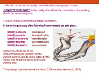 Bennett movement is usually recorded with a pantographic survey.
BENNETT SIDE SHIFT; is the bodily side shift of the mandible on the working
side in the horizontal plane.
It is also termed as mandibular lateral translation.
restraining influences of the
temporomandibular ligament on the
working condyle and to some extent by the
medial wall of glenoid fossa on the non
working side
The average lateral movement is about 0.75 mm (Lundeen et al; 1978)
 