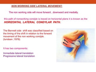 NON WORKING SIDE LATERAL MOVEMENT:
The non working side will move forward , downward and medially.
this path of nonworking condyle is traced on horizontal plane it is known as the
HORIZONTAL LATERAL CONDYLAR PATH.
It has two components:
Immediate lateral translation
Progressive lateral translation
The Bennett side shift was classified based on
the timing of the shift in relation to the forward
movement of the non working condyle.
(lundeen ;1978)
 