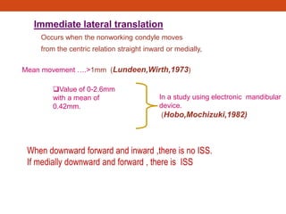 Immediate lateral translation
Occurs when the nonworking condyle moves
from the centric relation straight inward or medially,
Mean movement ….>1mm (Lundeen,Wirth,1973)
In a study using electronic mandibular
device.
(Hobo,Mochizuki,1982)
Value of 0-2.6mm
with a mean of
0.42mm.
When downward forward and inward ,there is no ISS.
If medially downward and forward , there is ISS
 