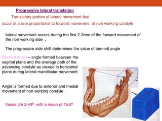 Progressive lateral translation
Translatory portion of lateral movement that
occur at a rate proportional to forward movement of non working condyle
The progressive side shift determines the value of bennett angle
Bennett angle – angle formed between the
sagittal plane and the average path of the
advancing condyle as viewed in horizontal
plane during lateral mandibular movement
Angle is formed due to anterior and medial
movement of non working condyle .
Varies b/n 2-440 with a mean of 16.00
lateral movement occurs during the first 2-3mm of the forward movement of
the non working side .
 