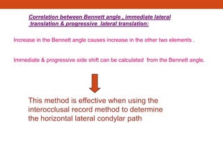 Correlation between Bennett angle , immediate lateral
translation & progressive lateral translation:
Increase in the Bennett angle causes increase in the other two elements .
Immediate & progressive side shift can be calculated from the Bennett angle.
This method is effective when using the
interocclusal record method to determine
the horizontal lateral condylar path
 