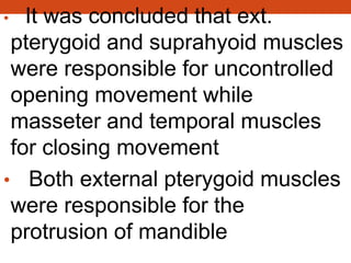 • It was concluded that ext.
pterygoid and suprahyoid muscles
were responsible for uncontrolled
opening movement while
masseter and temporal muscles
for closing movement
• Both external pterygoid muscles
were responsible for the
protrusion of mandible
 