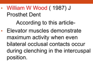 • William W Wood ( 1987) J
Prosthet Dent
According to this article-
• Elevator muscles demonstrate
maximum activity when even
bilateral occlusal contacts occur
during clenching in the intercuspal
position.
 