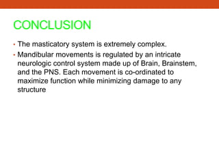 CONCLUSION
• The masticatory system is extremely complex.
• Mandibular movements is regulated by an intricate
neurologic control system made up of Brain, Brainstem,
and the PNS. Each movement is co-ordinated to
maximize function while minimizing damage to any
structure
 