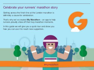 Celebrate your runners’ marathon story
Getting across the finish line at the London marathon is
definitely a cause for celebration.
That’s why we’ve created My Marathon – an app to help
runners proudly show off their key marathon moments.
In this guide we will give you a quick tour and show you
how you can use it to reach new supporters.
#mymarathon
 