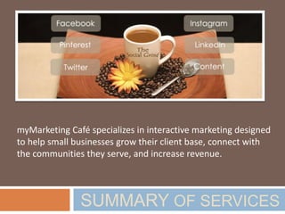 SUMMARY OF SERVICES
myMarketing Café specializes in interactive marketing. We
leverage integrated marketing solutions, a resource center and
expert contributors to help small businesses achieve profitable
growth through a supreme customer experience.
 