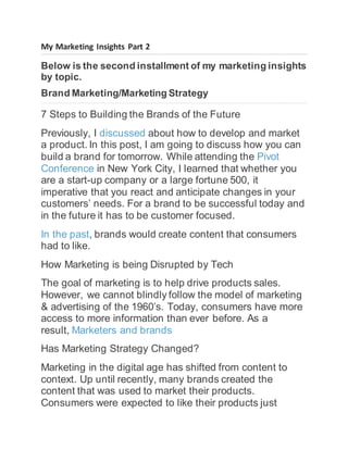 My Marketing Insights Part 2
Below is the second installment of my marketing insights
by topic.
Brand Marketing/Marketing Strategy
7 Steps to Building the Brands of the Future
Previously, I discussed about how to develop and market
a product. In this post, I am going to discuss how you can
build a brand for tomorrow. While attending the Pivot
Conference in New York City, I learned that whether you
are a start-up company or a large fortune 500, it
imperative that you react and anticipate changes in your
customers’ needs. For a brand to be successful today and
in the future it has to be customer focused.
In the past, brands would create content that consumers
had to like.
How Marketing is being Disrupted by Tech
The goal of marketing is to help drive products sales.
However, we cannot blindly follow the model of marketing
& advertising of the 1960’s. Today, consumers have more
access to more information than ever before. As a
result, Marketers and brands
Has Marketing Strategy Changed?
Marketing in the digital age has shifted from content to
context. Up until recently, many brands created the
content that was used to market their products.
Consumers were expected to like their products just
 