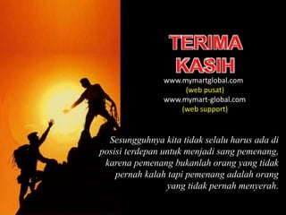 Sesungguhnya kita tidak selalu harus ada di
posisi terdepan untuk menjadi sang pemenang,
karena pemenang bukanlah orang yang tidak
pernah kalah tapi pemenang adalah orang
yang tidak pernah menyerah.
www.mymartglobal.com
(web pusat)
www.mymart-global.com
(web support)
 