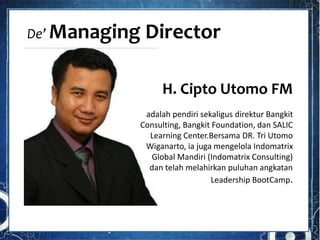 De’ Managing Director
H. Cipto Utomo FM
adalah pendiri sekaligus direktur Bangkit
Consulting, Bangkit Foundation, dan SALIC
Learning Center.Bersama DR. Tri Utomo
Wiganarto, ia juga mengelola Indomatrix
Global Mandiri (Indomatrix Consulting)
dan telah melahirkan puluhan angkatan
Leadership BootCamp.
 