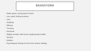 BRAINSTORM
• Death, ghost, coming back to haunt.
• Loss, upset, finding someone,
• Love
• Simplicity
• Effective
• Touching
• Emotional
• Slightly comedic, dark humor, laughing about death
• Sensitive
• Isolation
• Psychological, looking into the mind, dreams, feelings
 