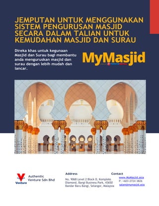 JEMPUTAN UNTUK MENGGUNAKAN
SISTEM PENGURUSAN MASJID
SECARA DALAM TALIAN UNTUK
KEMUDAHAN MASJID DAN SURAU
Direka khas untuk kegunaan
Masjid dan Surau bagi membantu
anda menguruskan masjid dan
surau dengan lebih mudah dan
lancar.
Authentic
Venture Sdn Bhd
Address Contact
www.MyMasjid.asia
P: +603-2724 3826
salam@mymasjid.asia
No. 906B Level 2 Block D, Kompleks
Diamond, Bangi Business Park, 43650
Bandar Baru Bangi, Selangor, Malaysia
 