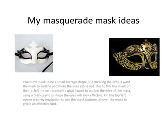 My masquerade mask ideas
I want my mask to be a small average shape just covering the eyes, I want
the mask to outline and make the eyes stand out. Due to this the mask on
the top left corner represents what I want to outline the eyes of the mask,
using a black paint to shape the eyes will look effective. On the top left
corner was my inspiration to use the black patterns all over the mask to
give it an effective look.
 