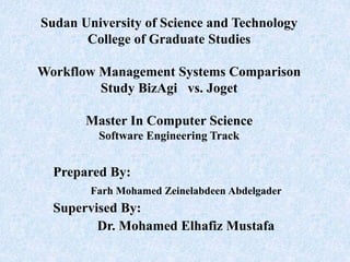 Sudan University of Science and Technology
College of Graduate Studies
Workflow Management Systems Comparison
Study BizAgi vs. Joget
Master In Computer Science
Software Engineering Track
Prepared By:
Farh Mohamed Zeinelabdeen Abdelgader
Supervised By:
Dr. Mohamed Elhafiz Mustafa
 