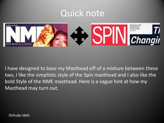 Quick note

I have designed to base my Masthead off of a mixture between these
two, I like the simplistic style of the Spin masthead and I also like the
bold Style of the NME masthead. Here is a vague hint at how my
Masthead may turn out.

Ochuko Ideh

 
