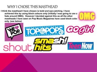 WHY I CHOSE THIS MASTHEAD 
I think the masthead I have chosen is bold and eye-catching. I have 
achieved this by using block colours only (initially I was going to use a 
fade around OMG). However I decided against this as all the other 
mastheads I have seen on Pop Music Magazines have used block colour 
only. (see below) 
 