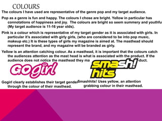 COLOURS 
The colours I have used are representative of the genre pop and my target audience. 
Pop as a genre is fun and happy. The colours I chose are bright. Yellow in particular has 
connotations of happiness and joy. The colours are bright so seem summery and youthful 
(My target audience is 11-16 year olds). 
Pink is a colour which is representative of my target gender as it is associated with girls. In 
particular it’s associated with girly girls, (who are considered to be into pop music, 
makeup etc.) It is these types of girls my magazine is aimed at. The masthead should 
represent the brand, and my magazine will be branded as girly. 
Yellow is an attention catching colour. As a masthead, it is important that the colours catch 
the audiences attention as the mast head is what is associated with the product. If the 
audience does not notice the masthead they may not recognise / buy the product. 
Smashhits! Uses yellow, an attention 
grabbing colour in their masthead. 
Gogirl clearly establishes their target gender 
through the colour of their masthead. 
 