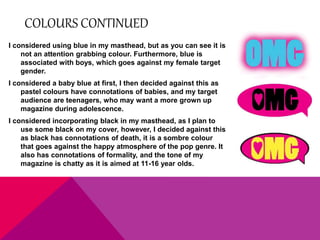 COLOURS CONTINUED 
I considered using blue in my masthead, but as you can see it is 
not an attention grabbing colour. Furthermore, blue is 
associated with boys, which goes against my female target 
gender. 
I considered a baby blue at first, I then decided against this as 
pastel colours have connotations of babies, and my target 
audience are teenagers, who may want a more grown up 
magazine during adolescence. 
I considered incorporating black in my masthead, as I plan to 
use some black on my cover, however, I decided against this 
as black has connotations of death, it is a sombre colour 
that goes against the happy atmosphere of the pop genre. It 
also has connotations of formality, and the tone of my 
magazine is chatty as it is aimed at 11-16 year olds. 
 