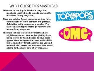 WHY I CHOSE THIS MASTHEAD 
The stars on the Top Of The Pops magazine 
masthead inspired me to include stars on the 
masthead for my magazine. 
Stars are suitable for my magazine as they have 
connotations of fame, stardom and glamour. 
Celebrities in the pop genre are called ‘Pop 
stars’ so stars represent the people who will 
feature in my magazine. 
The stars I chose to use on my masthead are 
slightly messy and look as though they have 
being drawn by hand. I chose to have these 
type of stars as it gives the masthead a child-like 
tone, and my target audience are young. I 
believe it also makes the masthead less formal, 
adding to the chatty tone of my magazine. 
 