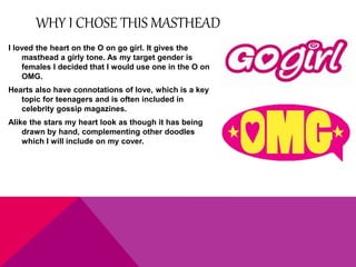 WHY I CHOSE THIS MASTHEAD 
I loved the heart on the O on go girl. It gives the 
masthead a girly tone. As my target gender is 
females I decided that I would use one in the O on 
OMG. 
Hearts also have connotations of love, which is a key 
topic for teenagers and is often included in 
celebrity gossip magazines. 
Alike the stars my heart look as though it has being 
drawn by hand, complementing other doodles 
which I will include on my cover. 
 