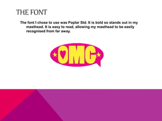 THE FONT 
The font I chose to use was Poplar Std. It is bold so stands out in my 
masthead. It is easy to read, allowing my masthead to be easily 
recognised from far away. 

