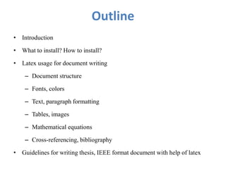 Outline
• Introduction
• What to install? How to install?
• Latex usage for document writing
– Document structure
– Fonts, colors
– Text, paragraph formatting
– Tables, images
– Mathematical equations
– Cross-referencing, bibliography
• Guidelines for writing thesis, IEEE format document with help of latex
 