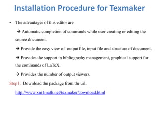 Installation Procedure for Texmaker
• The advantages of this editor are
 Automatic completion of commands while user creating or editing the
source document.
 Provide the easy view of output file, input file and structure of document.
 Provides the support in bibliography management, graphical support for
the commands of LaTeX.
 Provides the number of output viewers.
Step1: Download the package from the url:
http://www.xm1math.net/texmaker/download.html
 