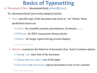 Basics of Typesetting
 Document Class: documentclass[options]{class}
Ex: documentclass[11pt,twoside,a4paper]{article}
 class: specifies type of the document and exists in ‘.cls’ format. Some
predefined classes are:
Article: for scientific journals, presentations, invitations…….
IEEEtran: for IEEE transactions format articles
Report : for longer reports having several chapters
…………………
 Options: customizes the behavior of document class. Some Common options:
10pt or 11pt: main font of the document
A4paper or letter paper: size of the paper
Onecolumn or twocolumn: typeset document in one or two columns
………………….
 