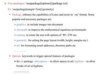  Use packages: usepackage[options]{package (s)}
Ex: usepackage[margin=2cm]{geometry}
 Package: enhance the capabilities of Latex and exists in ‘.sty’ format. Some
popular and necessary packages are:
graphicx: to include images into document
Amsmath: to improve the mathematical equations environments
rotating: to rotate the text with options of 90o, 270o etc.
geometry: for setting the page layout (width, height, margins etc.)
url: for formatting email addresses, directory paths etc.
………….
 Options: keywords to trigger special features of packages
for url package: obeyspaces--- to allow spaces in url, hyphens---to allow
breaks of url at hyphens.
......................
 