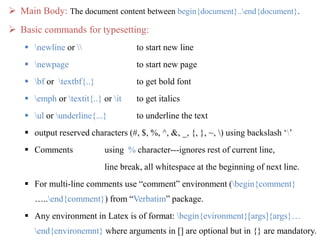  Main Body: The document content between begin{document}..end{document}.
 Basic commands for typesetting:
 newline or  to start new line
 newpage to start new page
 bf or textbf{..} to get bold font
 emph or textit{..} or it to get italics
 ul or underline{...} to underline the text
 output reserved characters (#, $, %, ^, &, _, {, }, ~, ) using backslash ‘’
 Comments using % character---ignores rest of current line,
line break, all whitespace at the beginning of next line.
 For multi-line comments use “comment” environment (begin{comment}
…..end{comment}) from “Verbatim” package.
 Any environment in Latex is of format: begin{evironment}[args]{args}…
end{environemnt} where arguments in [] are optional but in {} are mandatory.
 