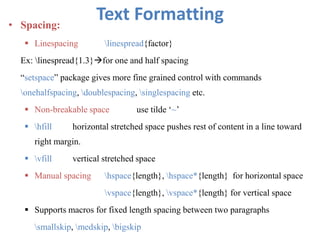 Text Formatting• Spacing:
 Linespacing linespread{factor}
Ex: linespread{1.3}for one and half spacing
“setspace” package gives more fine grained control with commands
onehalfspacing, doublespacing, singlespacing etc.
 Non-breakable space use tilde ‘~’
 hfill horizontal stretched space pushes rest of content in a line toward
right margin.
 vfill vertical stretched space
 Manual spacing hspace{length}, hspace*{length} for horizontal space
vspace{length}, vspace*{length} for vertical space
 Supports macros for fixed length spacing between two paragraphs
smallskip, medskip, bigskip
 