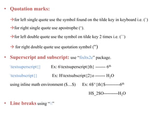 • Quotation marks:
for left single quote use the symbol found on the tilde key in keyboard i.e. (`)
for right single quote use apostrophe (‘).
for left double quote use the symbol on tilde key 2 times i.e. (``)
 for right double quote use quotation symbol (“)
• Superscript and subscript: use “fixltx2e” package.
textsuperscript{} Ex: 6textsuperscript{th} ------- 6th
textsubscript{} Ex: Htextsubscript{2}o ------- H2O
using inline math environment ($....$) Ex: 6$^{th}$----------6th
H$_2$O----------H2O
• Line breaks using “”
 