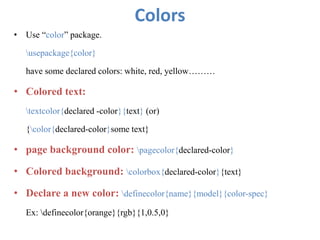 Colors
• Use “color” package.
usepackage{color}
have some declared colors: white, red, yellow………
• Colored text:
textcolor{declared -color}{text} (or)
{color{declared-color}some text}
• page background color: pagecolor{declared-color}
• Colored background: colorbox{declared-color}{text}
• Declare a new color: definecolor{name}{model}{color-spec}
Ex: definecolor{orange}{rgb}{1,0.5,0}
 