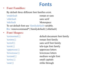 Fonts
• Font Families:
By default three different font families exist.
rmdefault roman or sans
sfdefault sans serif
ttdefault Monospace
To set default font use familydefault variable.
Ex: renewcommand*{familydefault}{sfdefault}
• Font Shapes:
textnormal{} default document font family
textrm{} roman font family
textsf{} sans serif font family
texttt{} tele-type font family
uppercase{} uppercase letters
lowercase{} lowercase letters
textmd{} medium weight font
textsc{} small capitals
sout{} strike through
 