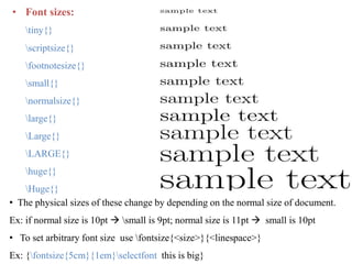 • Font sizes:
tiny{}
scriptsize{}
footnotesize{}
small{}
normalsize{}
large{}
Large{}
LARGE{}
huge{}
Huge{}
• The physical sizes of these change by depending on the normal size of document.
Ex: if normal size is 10pt  small is 9pt; normal size is 11pt  small is 10pt
• To set arbitrary font size use fontsize{<size>}{<linespace>}
Ex: {fontsize{5cm}{1em}selectfont this is big}
 