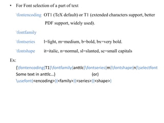 • For Font selection of a part of text
fontencoding OT1 (TeX default) or T1 (extended characters support, better
PDF support, widely used).
fontfamily
fontseries l=light, m=medium, b=bold, bx=very bold.
fontshape it=italic, n=normal, sl=slanted, sc=small capitals
Ex:
{fontencoding{T1}fontfamily{anttlc}fontseries{m}fontshape{n}selectfont
Some text in anttlc…} (or)
usefont{<encoding>}{<family>}{<series>}{<shape>}
 