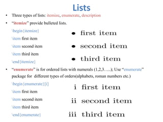 Lists
• Three types of lists: itemize, enumerate, description
• “itemize” provide bulleted lists.
begin{itemize}
item first item
item second item
item third item
end{itemize}
• “enumerate” is for ordered lists with numerals (1,2,3…..); Use “enumerate”
package for different types of orders(alphabets, roman numbers etc.)
begin{enumerate}[i]
item first item
item second item
item third item
end{enumerate}
 