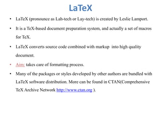 LaTeX
• LaTeX (pronounce as Lah-tech or Lay-tech) is created by Leslie Lamport.
• It is a TeX-based document preparation system, and actually a set of macros
for TeX.
• LaTeX converts source code combined with markup into high quality
document.
• Aim: takes care of formatting process.
• Many of the packages or styles developed by other authors are bundled with
LaTeX software distribution. More can be found in CTAN(Comprehensive
TeX Archive Network http://www.ctan.org ).
 
