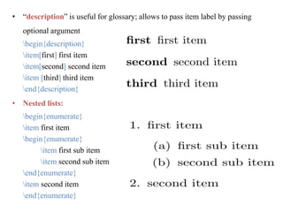 • “description” is useful for glossary; allows to pass item label by passing
optional argument
begin{description}
item[first] first item
item[second] second item
item [third] third item
end{description}
• Nested lists:
begin{enumerate}
item first item
begin{enumerate}
item first sub item
item second sub item
end{enumerate}
item second item
end{enumerate}
 