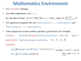 Mathematics Environment
• Use “amsmath” package.
• For inline mathematics use $....$.
Ex: the sum is $sum _{x=1}^{10}x^n$-----------
• For equations in separate line use begin{equation}……..end{equation} (or)
begin{eqnarray}……..end{eqnarray}.
• It has support for several symbols, operators, greek letters. For example,
symbols: forall x in X, quad exists y leq epsilon
greek letters: alpha,beta,gamma,Gamma
operators:
cos (2theta) = cos^2 theta - sin^2 theta 
lim_{x to infty} exp(-x) = 0
 