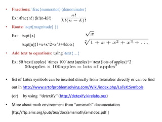 • Fractions: frac{numerator}{denominator}
Ex: frac{n!}{k!(n-k)!}
• Roots: sqrt[magnitude] {}
Ex: sqrt{x}
sqrt[n]{1+x+x^2+x^3+ldots}
• Add text to equations: using text{…}
Ex: 50 text{apples} times 100 text{apples}= text{lots of apples}^2
• list of Latex symbols can be inserted directly from Texmaker directly or can be find
out in http://www.artofproblemsolving.com/Wiki/index.php/LaTeX:Symbols
(or) by using “detexify” (http://detexify.kirelabs.org)
• More about math environment from “amsmath” documentation
[ftp://ftp.ams.org/pub/tex/doc/amsmath/amsldoc.pdf ]
 