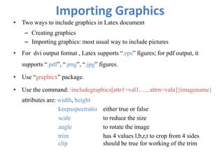 Importing Graphics
• Two ways to include graphics in Latex document
– Creating graphics
– Importing graphics: most usual way to include pictures
• For dvi output format , Latex supports “.eps” figures; for pdf output, it
supports “.pdf”, “.png”, “.jpg” figures.
• Use “graphicx” package.
• Use the command: includegraphics[attr1=val1, ..., attrn=valn]{imagename}
attributes are: width, height
keepaspectratio either true or false
scale to reduce the size
angle to rotate the image
trim has 4 values l,b,r,t to crop from 4 sides
clip should be true for working of the trim
 