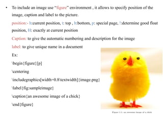 • To include an image use “figure” environment , it allows to specify position of the
image, caption and label to the picture.
position:- h:current position, t: top , b:bottom, p: special page, !:determine good float
position, H: exactly at current position
Caption: to give the automatic numbering and description for the image
label: to give unique name in a document
Ex:
begin{figure}[p]
centering
includegraphics[width=0.8textwidth]{image.png}
label{fig:sampleimage}
caption{an awesome image of a chick}
end{figure}
 