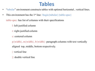 Tables
• “tabular” environment constructs tables with optional horizontal , vertical lines.
• This environment has the 1st line: begin{tabular}{table-spec}
table-spec: has list of columns with their specifications
l: left-justified column
r: right-justified column
c: centered column
p{width}, m{width}, b{width}: paragraph columns with text vertically
aligned top, middle, bottom respectively.
|: vertical line
||: double vertical line
 